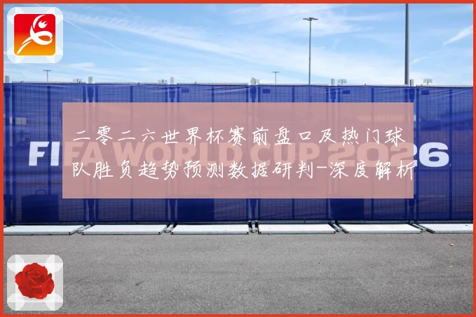 二零二六世界杯赛前盘口及热门球队胜负趋势预测数据研判-深度解析