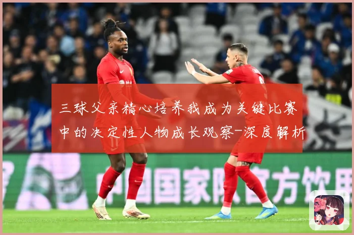 三球父亲精心培养我成为关键比赛中的决定性人物成长观察-深度解析