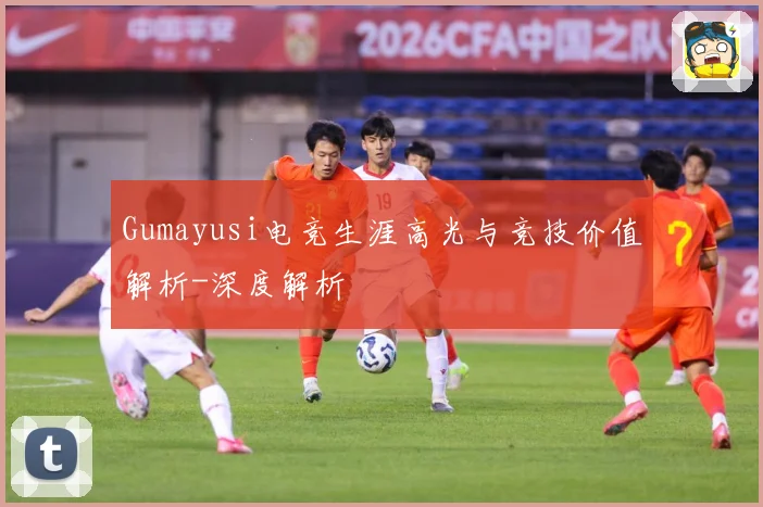 Gumayusi电竞生涯高光与竞技价值解析-深度解析