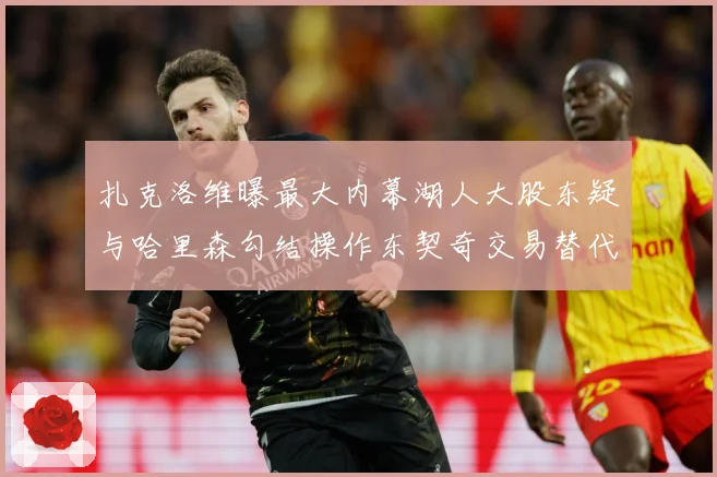 扎克洛维曝最大内幕湖人大股东疑与哈里森勾结操作东契奇交易替代赛场复盘-深度解析