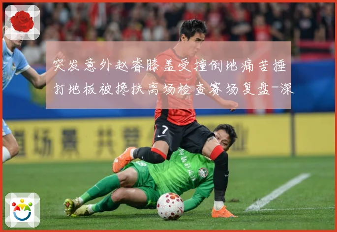 突发意外赵睿膝盖受撞倒地痛苦捶打地板被搀扶离场检查赛场复盘-深度解析