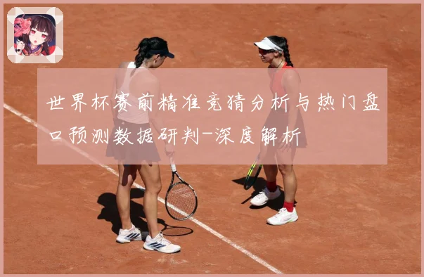 世界杯赛前精准竞猜分析与热门盘口预测数据研判-深度解析