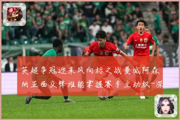 英超争冠迎来风向标之战曼城阿森纳正面交锋谁能掌握赛季主动权-深度解析