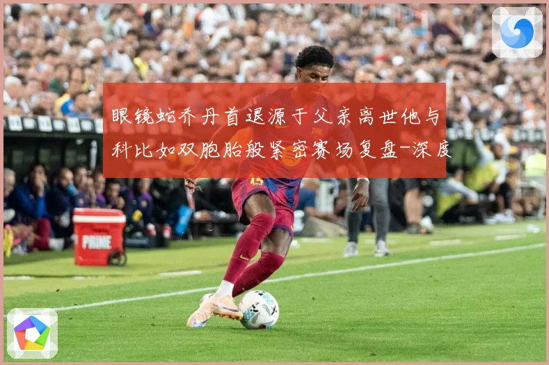 眼镜蛇乔丹首退源于父亲离世他与科比如双胞胎般紧密赛场复盘-深度解析