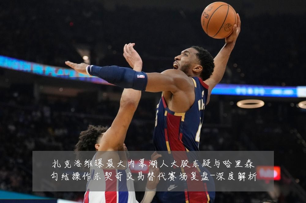 扎克洛维曝最大内幕湖人大股东疑与哈里森勾结操作东契奇交易替代赛场复盘-深度解析