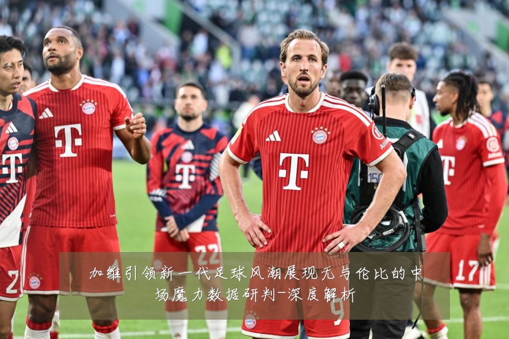 加维引领新一代足球风潮展现无与伦比的中场魔力数据研判-深度解析