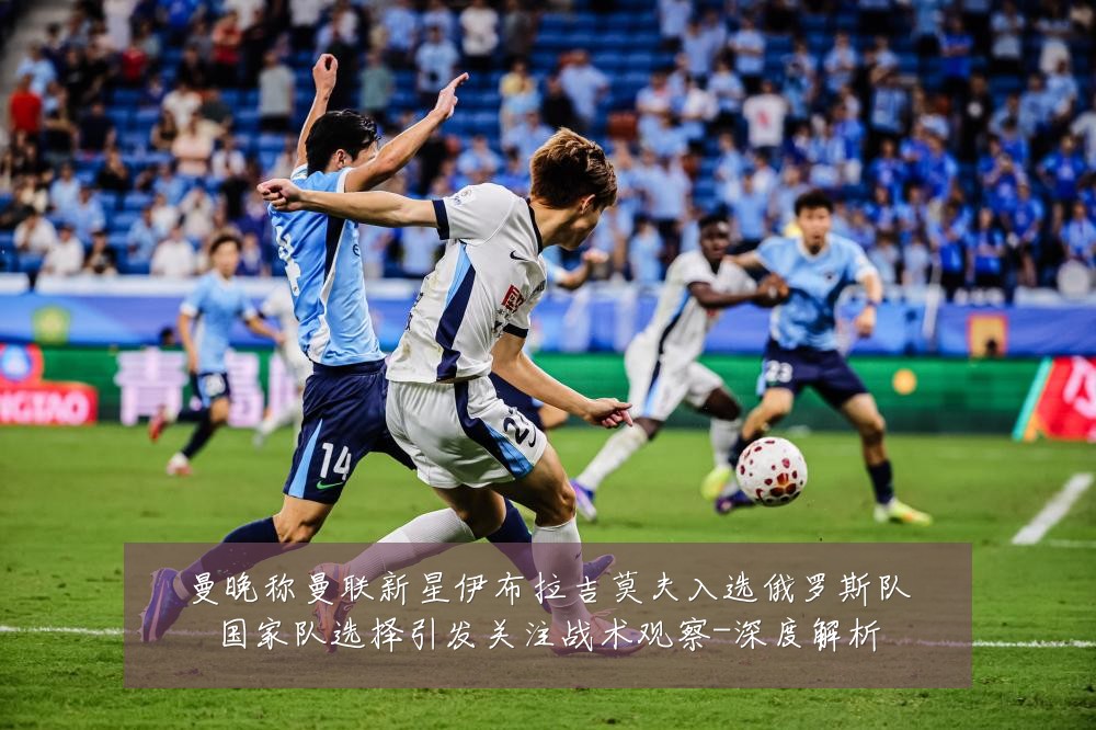 曼晚称曼联新星伊布拉吉莫夫入选俄罗斯队国家队选择引发关注战术观察-深度解析